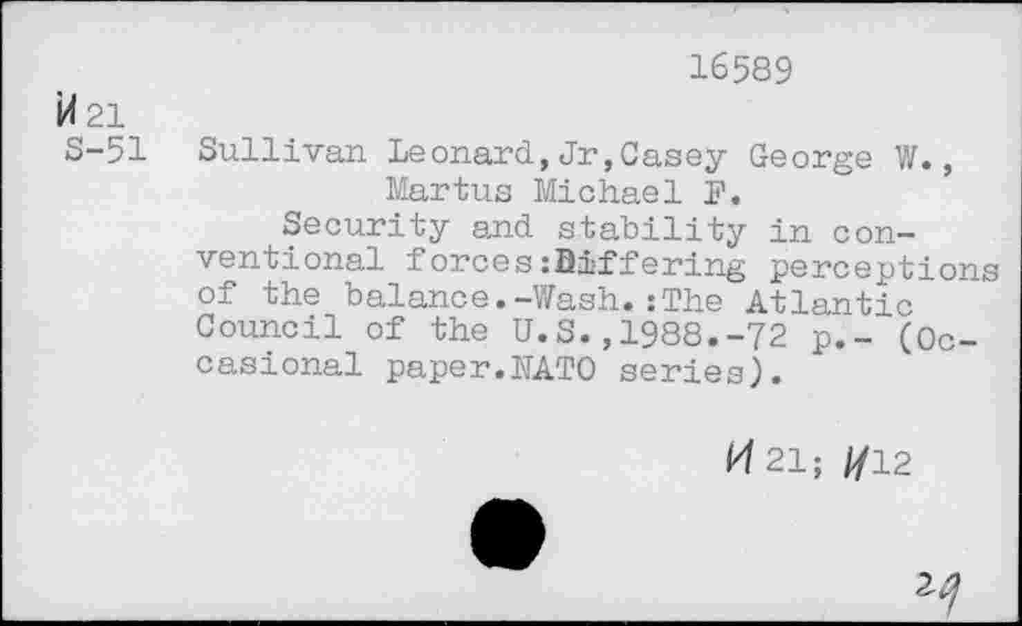 ﻿16589
M 21
S-51 Sullivan Leonard, Jr, Casey George V/., Martus Michael F.
Security and stability in conventional forces:Differing perceptions of the balance.-Wash.:The Atlantic Council of the U.S.,1988.-72 p.- (Occasional paper.KATO series).
*4 21; //12